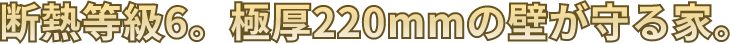 断熱等級6。極厚220mmの壁が守る家。