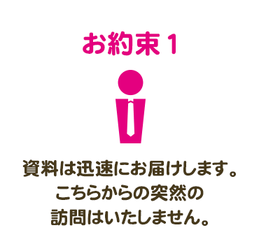 お約束1　資料は迅速にお届けします。こちらからの突然の訪問はいたしません。