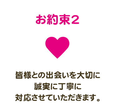 お約束2　皆様との出会いを大切に誠実に丁寧に対応させていただきます。