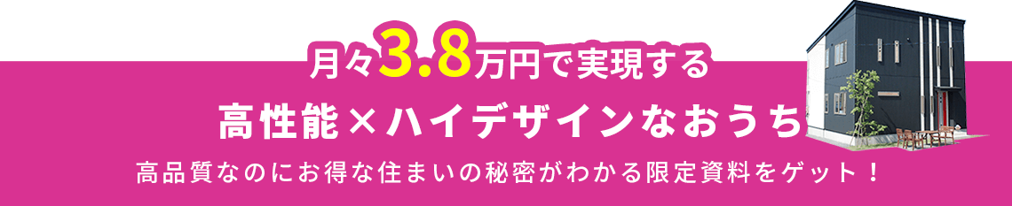 月々3.8万円で実現する 高性能×ハイデザインなおうち 高品質なのにお得な住まいの秘密がわかる限定資料をゲット！