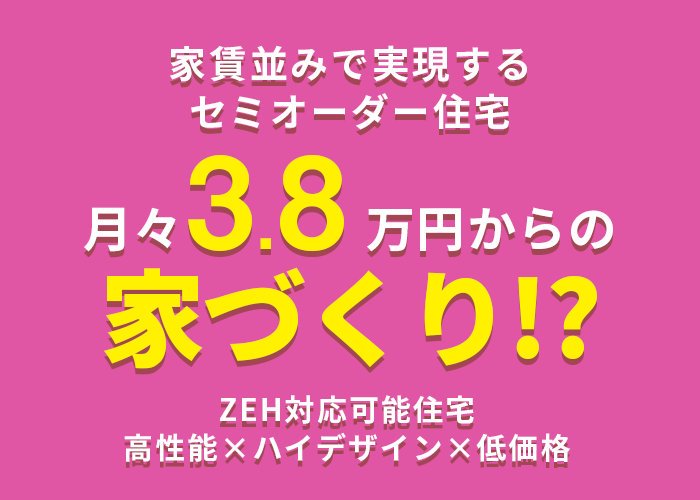 家賃並みで実現するセミオーダー住宅　月々3.8万円〜ZEH基準の断熱性能！高機能×ハイデザイン×低価格