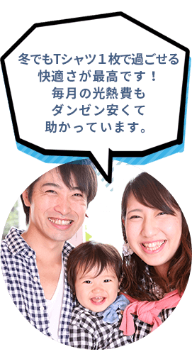 冬でもTシャツ１枚で過ごせる快適さが最高です！毎月の光熱費もダンゼン安くて助かっています。