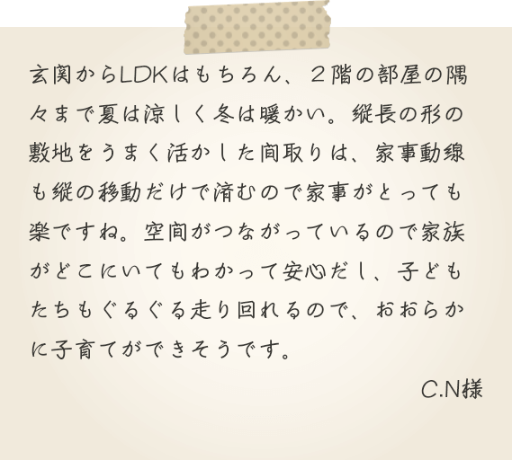 玄関からLDKはもちろん、２階の部屋の隅々まで夏は涼しく冬は暖かい。縦長の形の敷地をうまく活かした間取りは、家事動線も縦の移動だけで済むので家事がとっても楽ですね。空間がつながっているので家族がどこにいてもわかって安心だし、子どもたちもぐるぐる走り回れるので、おおらかに子育てができそうです。