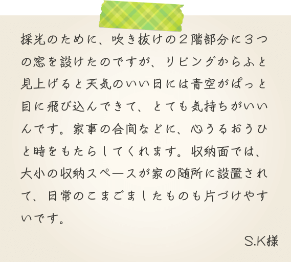 採光のために、吹き抜けの２階部分に３つの窓を設けたのですが、リビングからふと見上げると天気のいい日には青空がぱっと目に飛び込んできて、とても気持ちがいいんです。家事の合間などに、心うるおうひと時をもたらしてくれます。収納面では、大小の収納スペースが家の随所に設置されて、日常のこまごましたものも片づけやすいです。