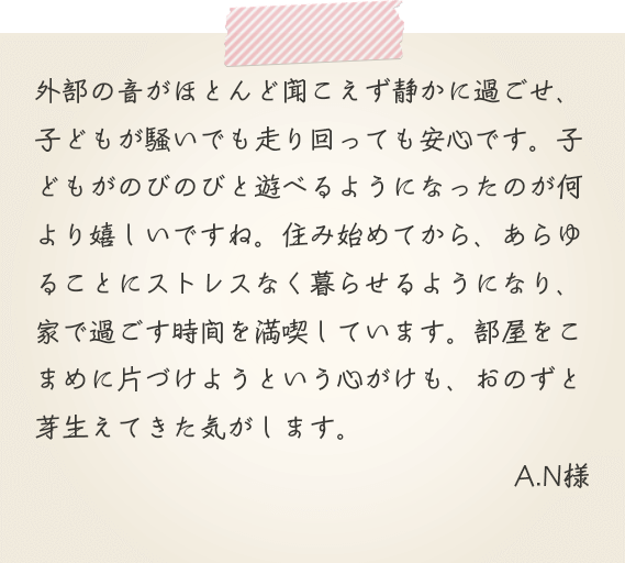外部の音がほとんど聞こえず静かに過ごせ、子どもが騒いでも走り回っても安心です。子どもがのびのびと遊べるようになったのが何より嬉しいですね。住み始めてから、あらゆることにストレスなく暮らせるようになり、家で過ごす時間を満喫しています。部屋をこまめに片づけようという心がけも、おのずと芽生えてきた気がします。