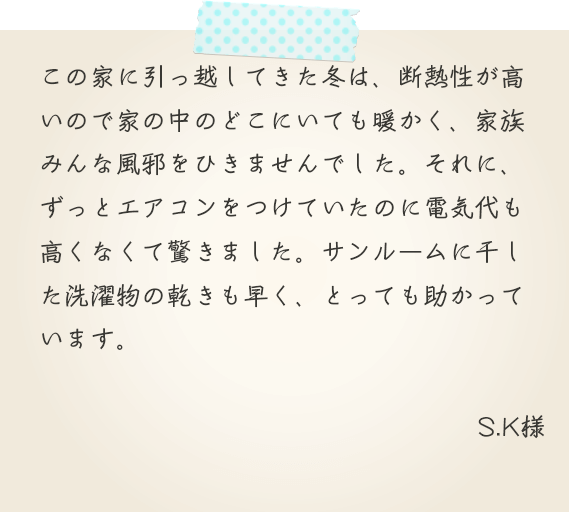 この家に引っ越してきた冬は、断熱性が高いので家の中のどこにいても暖かく、家族みんな風邪をひきませんでした。それに、ずっとエアコンをつけていたのに電気代も高くなくて驚きました。サンルームに干した洗濯物の乾きも早く、とっても助かっています。